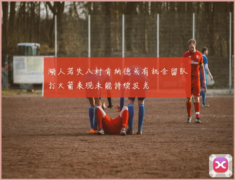 湖人若失八村肯纳德或有机会留队打火箭表现未能持续发光