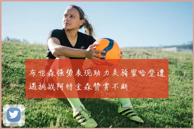布伦森强势表现助力美骑蜜哈登遭遇挑战阿特金森赞赏不断