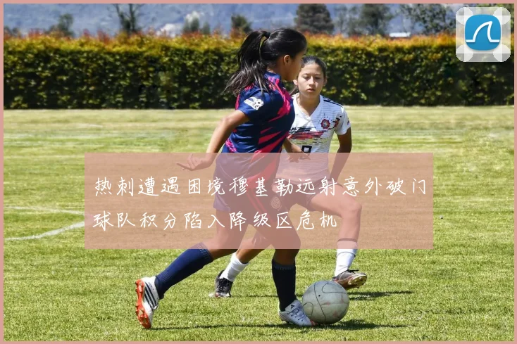 热刺遭遇困境穆基勒远射意外破门球队积分陷入降级区危机
