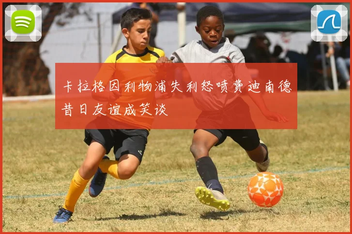 卡拉格因利物浦失利怒喷费迪南德昔日友谊成笑谈