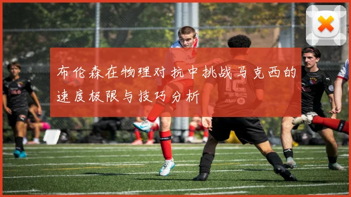 布伦森在物理对抗中挑战马克西的速度极限与技巧分析