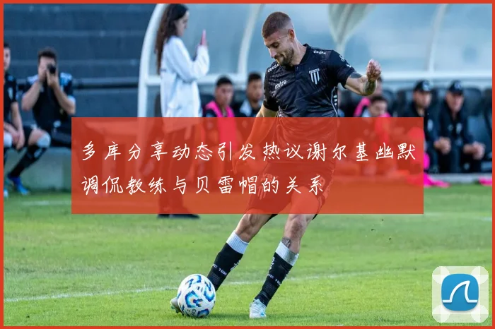 多库分享动态引发热议谢尔基幽默调侃教练与贝雷帽的关系