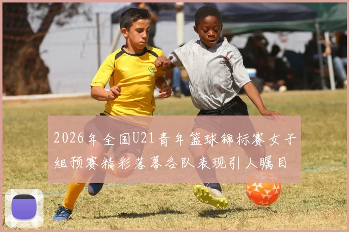 2026年全国U21青年篮球锦标赛女子组预赛精彩落幕各队表现引人瞩目