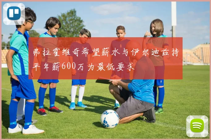 弗拉霍维奇希望薪水与伊尔迪兹持平年薪600万为最低要求