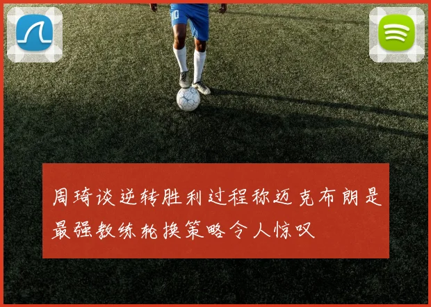 周琦谈逆转胜利过程称迈克布朗是最强教练轮换策略令人惊叹