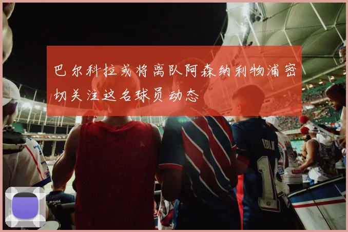 巴尔科拉或将离队阿森纳利物浦密切关注这名球员动态