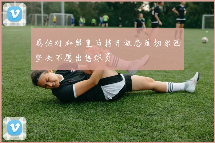 恩佐对加盟皇马持开放态度切尔西坚决不愿出售球员