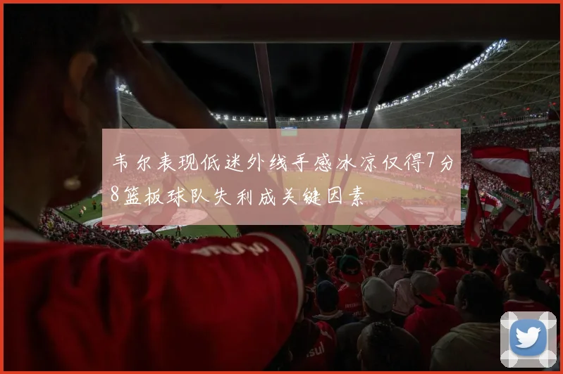 韦尔表现低迷外线手感冰凉仅得7分8篮板球队失利成关键因素