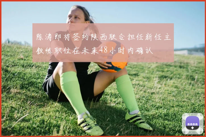 陈涛即将签约陕西联合担任新任主教练职位在未来48小时内确认