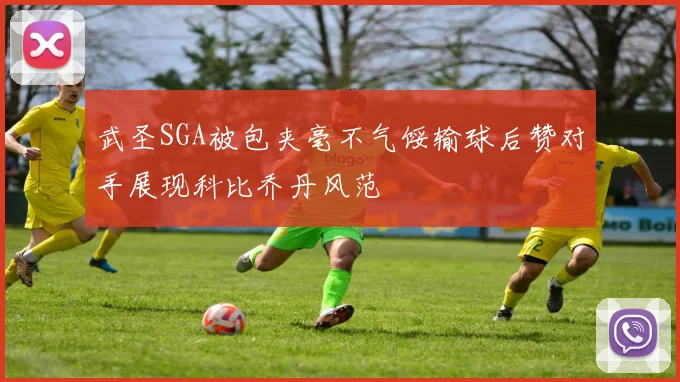 武圣SGA被包夹毫不气馁输球后赞对手展现科比乔丹风范