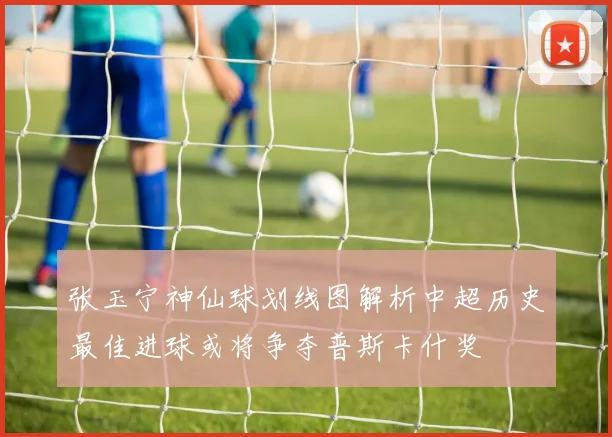 张玉宁神仙球划线图解析中超历史最佳进球或将争夺普斯卡什奖