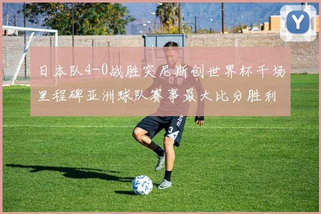 日本队4-0战胜突尼斯创世界杯千场里程碑亚洲球队赛事最大比分胜利