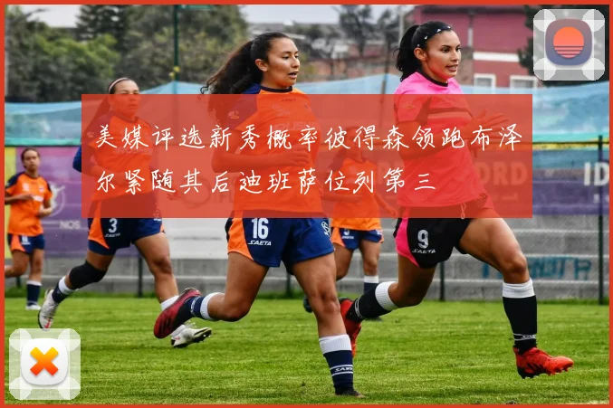 美媒评选新秀概率彼得森领跑布泽尔紧随其后迪班萨位列第三