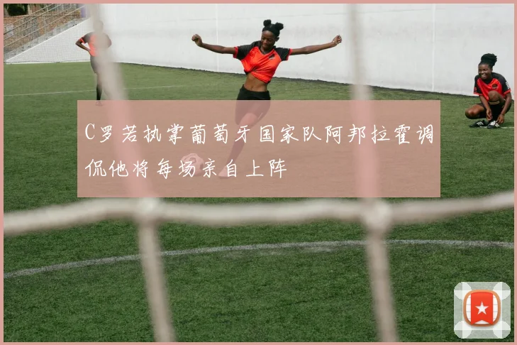 C罗若执掌葡萄牙国家队阿邦拉霍调侃他将每场亲自上阵