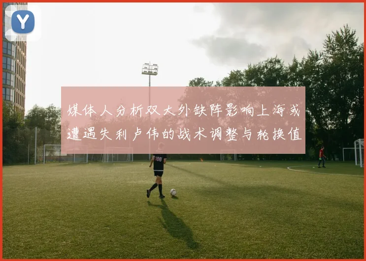 媒体人分析双大外缺阵影响上海或遭遇失利卢伟的战术调整与轮换值得肯定