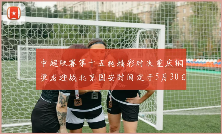 中超联赛第十五轮精彩对决重庆铜梁龙迎战北京国安时间定于5月30日20点