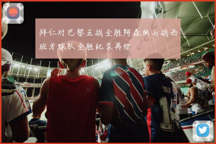 拜仁对巴黎五战全胜阿森纳七战西班牙球队全胜纪录再续