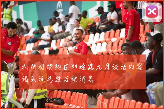 科纳特续约在即透露九月谈话内容请关注总监后续消息
